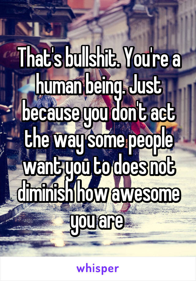 That's bullshit. You're a human being. Just because you don't act the way some people want you to does not diminish how awesome you are 