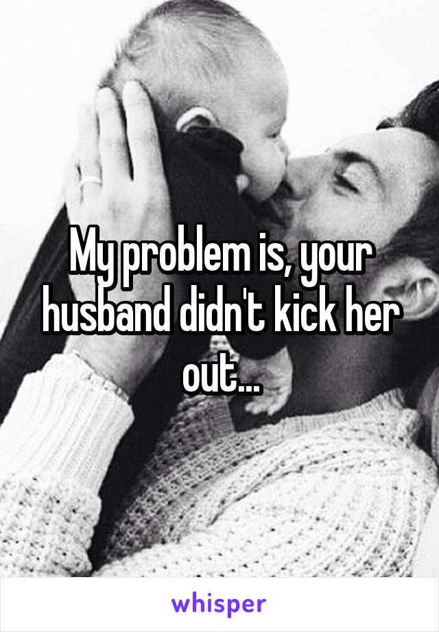 My problem is, your husband didn't kick her out...