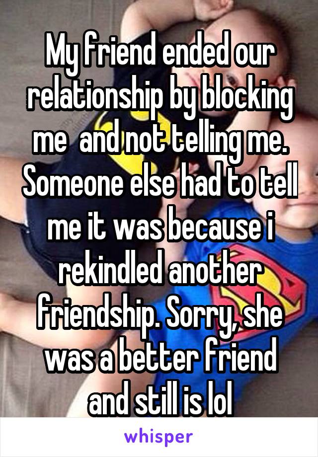 My friend ended our relationship by blocking me  and not telling me. Someone else had to tell me it was because i rekindled another friendship. Sorry, she was a better friend and still is lol