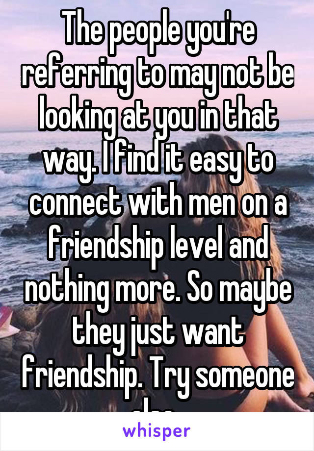 The people you're referring to may not be looking at you in that way. I find it easy to connect with men on a friendship level and nothing more. So maybe they just want friendship. Try someone else. 