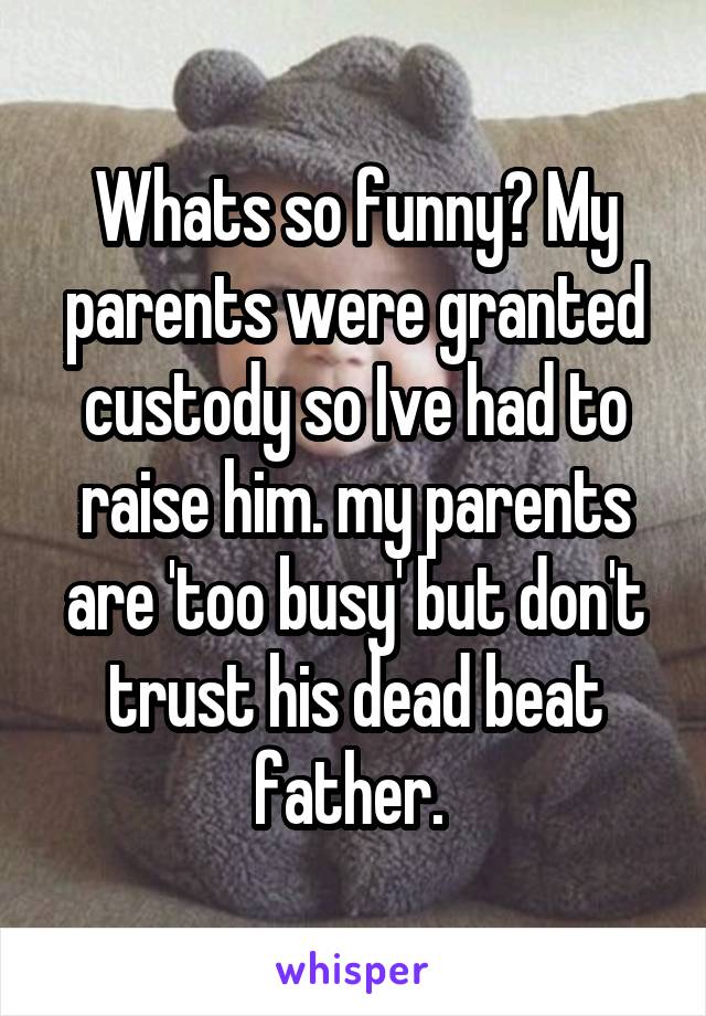 Whats so funny? My parents were granted custody so Ive had to raise him. my parents are 'too busy' but don't trust his dead beat father. 