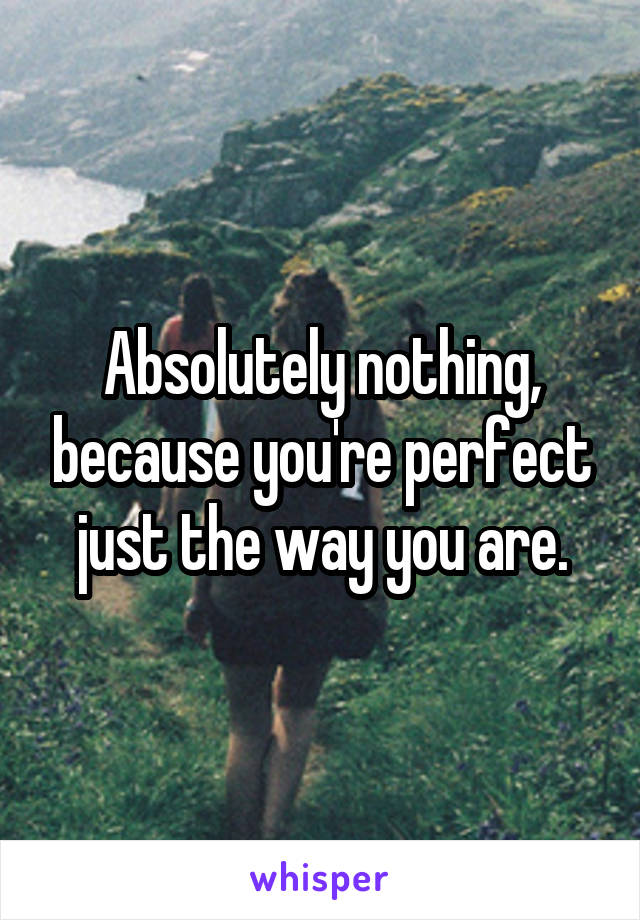 Absolutely nothing, because you're perfect just the way you are.