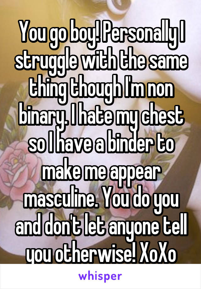You go boy! Personally I struggle with the same thing though I'm non binary. I hate my chest so I have a binder to make me appear masculine. You do you and don't let anyone tell you otherwise! XoXo