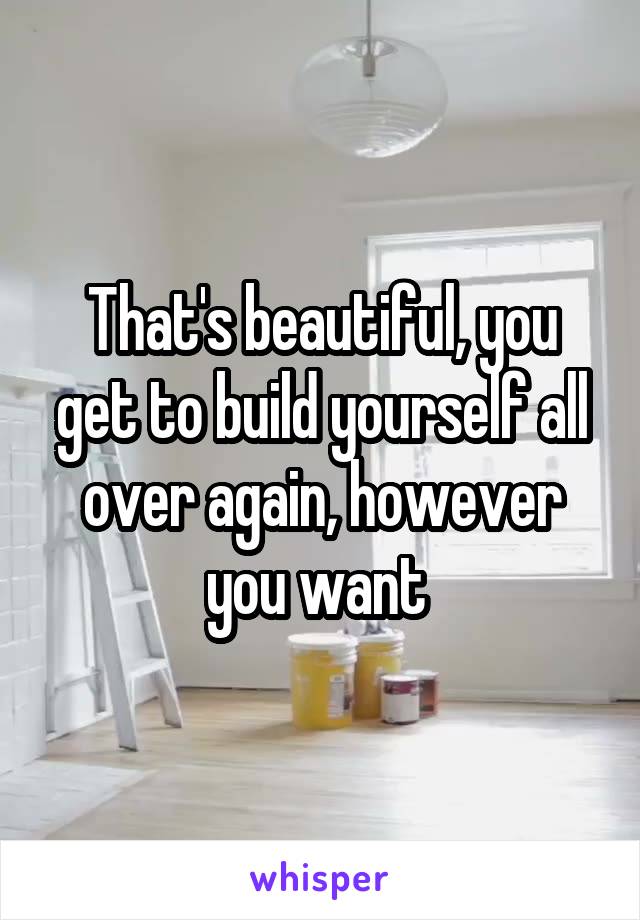 That's beautiful, you get to build yourself all over again, however you want 