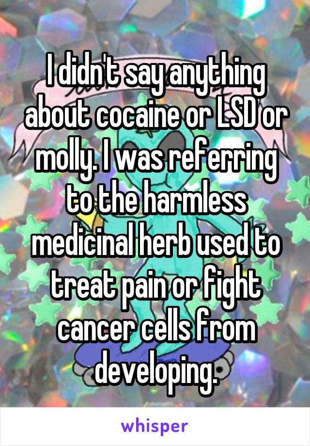 I didn't say anything about cocaine or LSD or molly. I was referring to the harmless medicinal herb used to treat pain or fight cancer cells from developing.