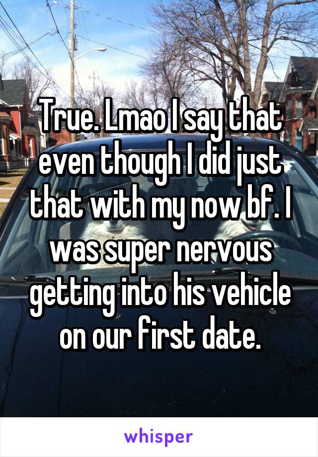 True. Lmao I say that even though I did just that with my now bf. I was super nervous getting into his vehicle on our first date.