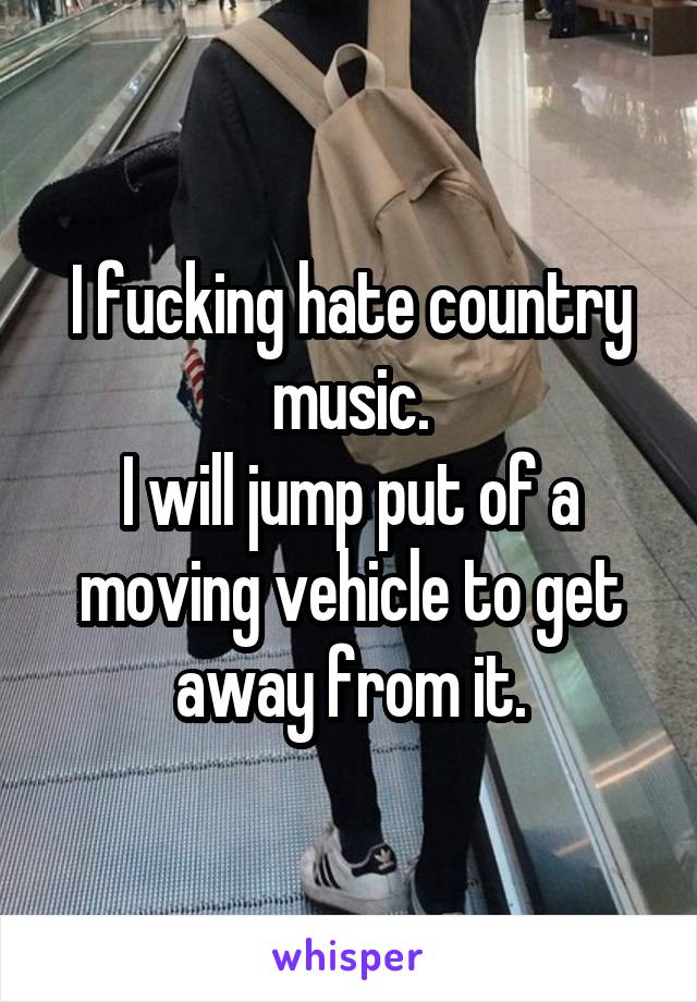I fucking hate country music.
I will jump put of a moving vehicle to get away from it.