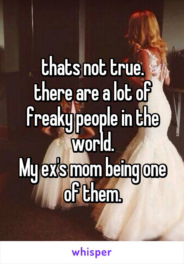 thats not true.
there are a lot of freaky people in the world.
My ex's mom being one of them.