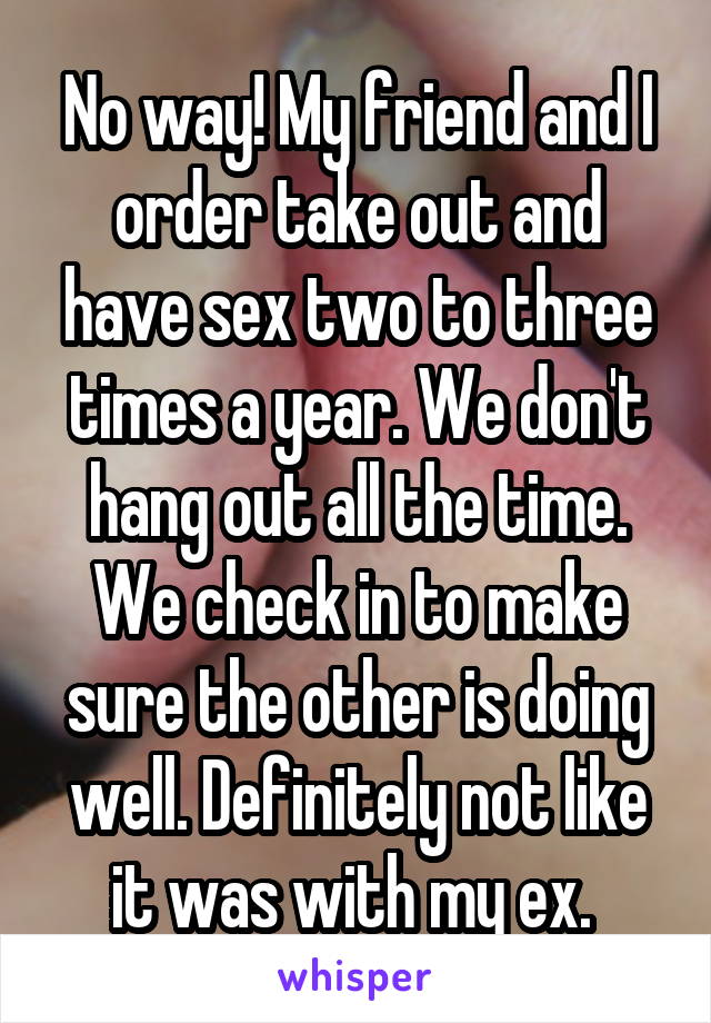 No way! My friend and I order take out and have sex two to three times a year. We don't hang out all the time. We check in to make sure the other is doing well. Definitely not like it was with my ex. 