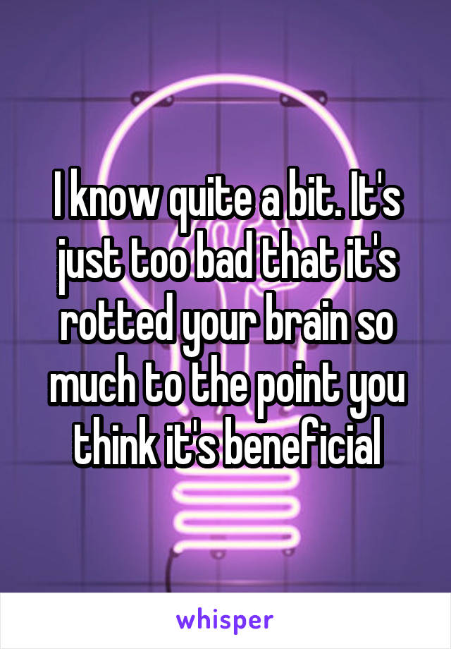 I know quite a bit. It's just too bad that it's rotted your brain so much to the point you think it's beneficial