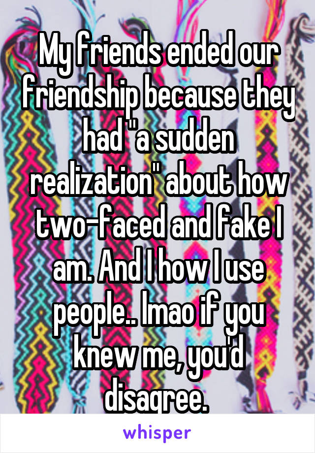 My friends ended our friendship because they had "a sudden realization" about how two-faced and fake I am. And I how I use people.. lmao if you knew me, you'd disagree. 