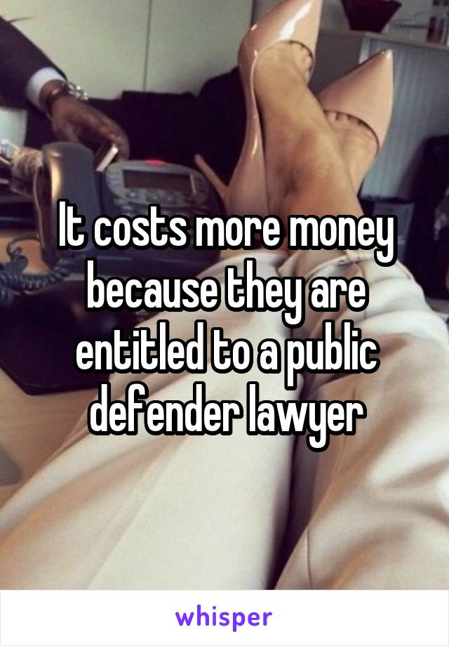 It costs more money because they are entitled to a public defender lawyer