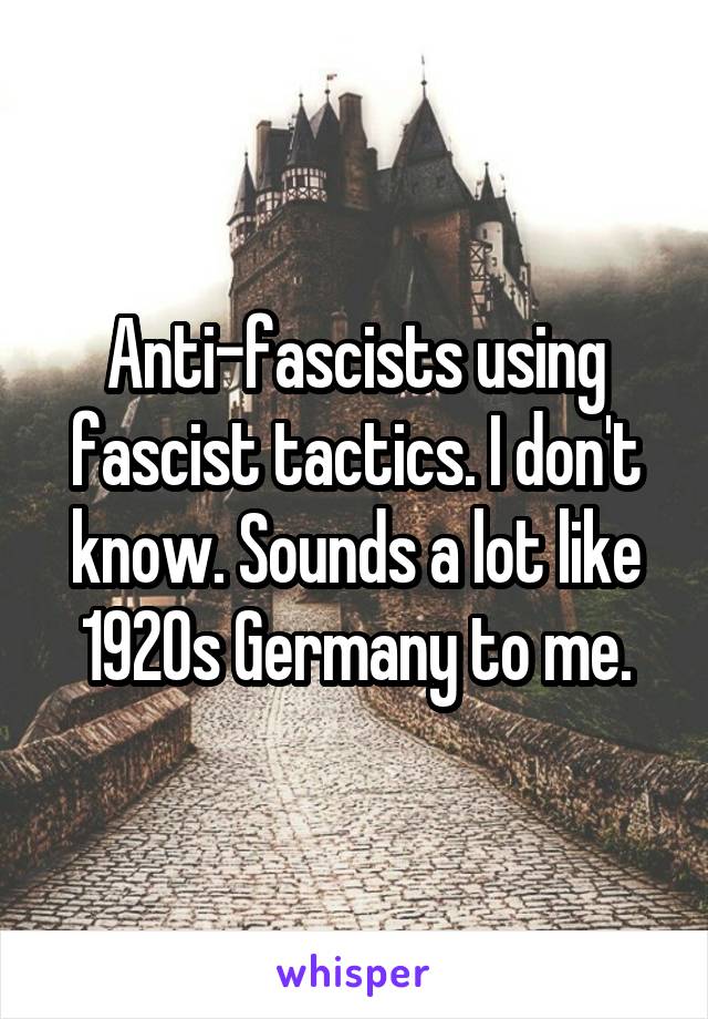Anti-fascists using fascist tactics. I don't know. Sounds a lot like 1920s Germany to me.