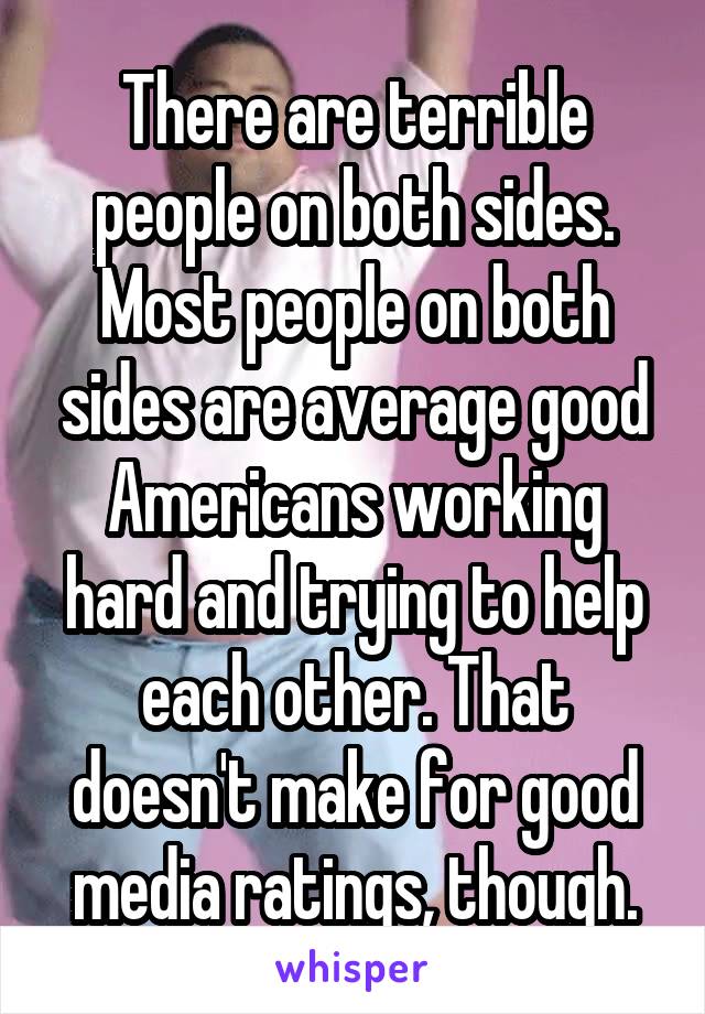 There are terrible people on both sides. Most people on both sides are average good Americans working hard and trying to help each other. That doesn't make for good media ratings, though.