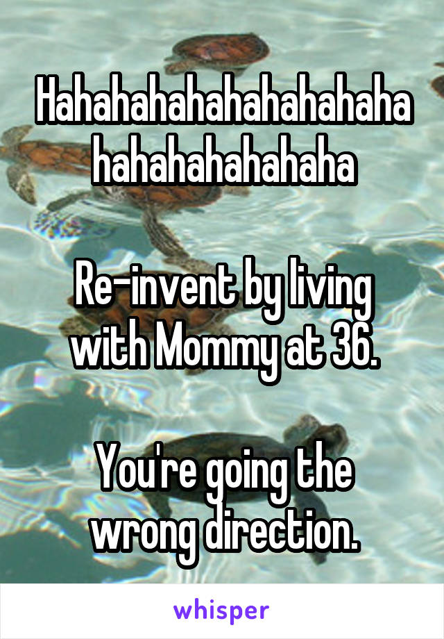 Hahahahahahahahahahahahahahahahaha

Re-invent by living with Mommy at 36.

You're going the wrong direction.