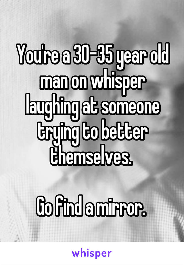 You're a 30-35 year old man on whisper laughing at someone trying to better themselves. 

Go find a mirror. 