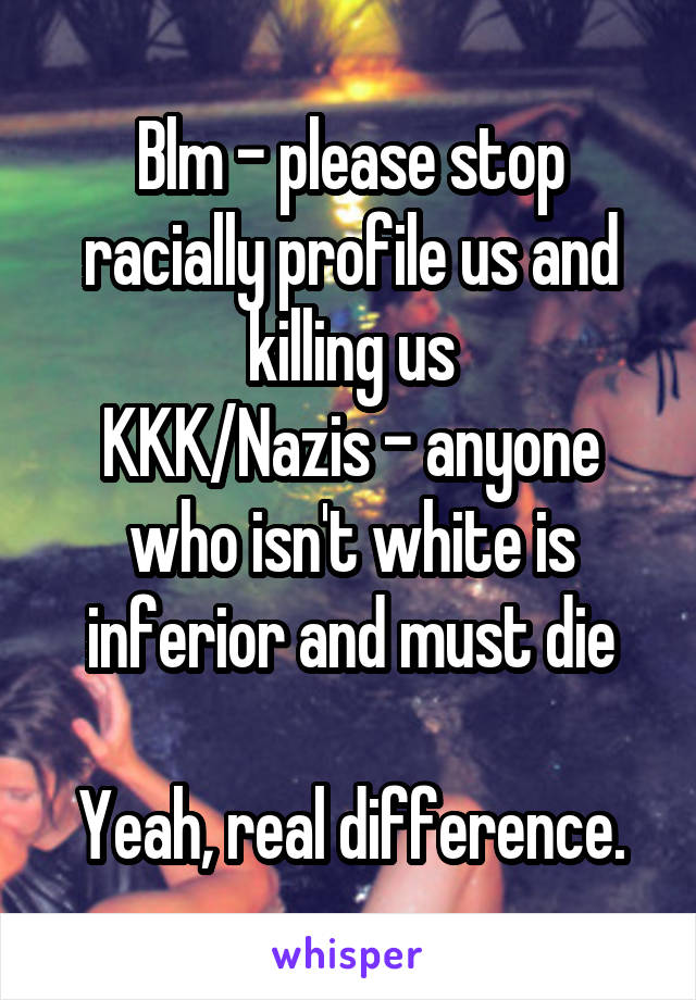 Blm - please stop racially profile us and killing us
KKK/Nazis - anyone who isn't white is inferior and must die

Yeah, real difference.