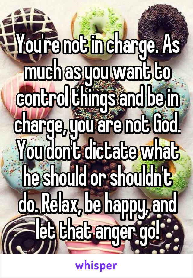 You're not in charge. As much as you want to control things and be in charge, you are not God. You don't dictate what he should or shouldn't do. Relax, be happy, and let that anger go!