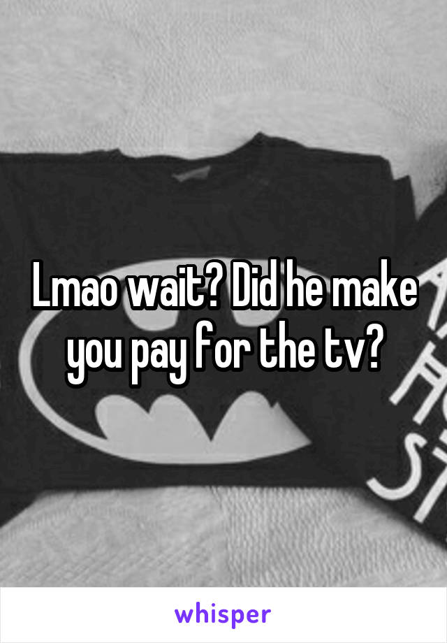 Lmao wait? Did he make you pay for the tv?