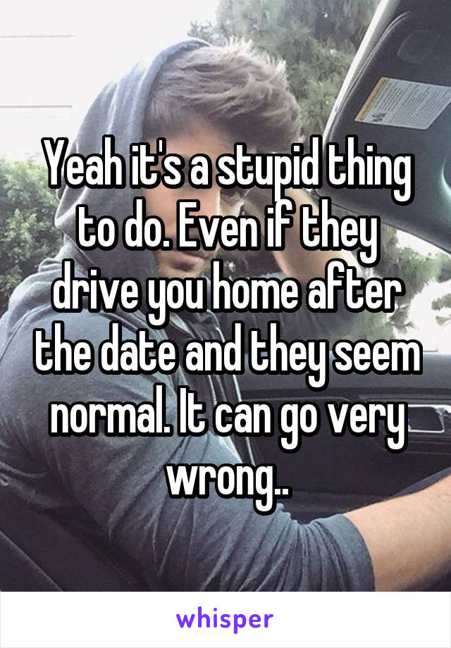 Yeah it's a stupid thing to do. Even if they drive you home after the date and they seem normal. It can go very wrong..