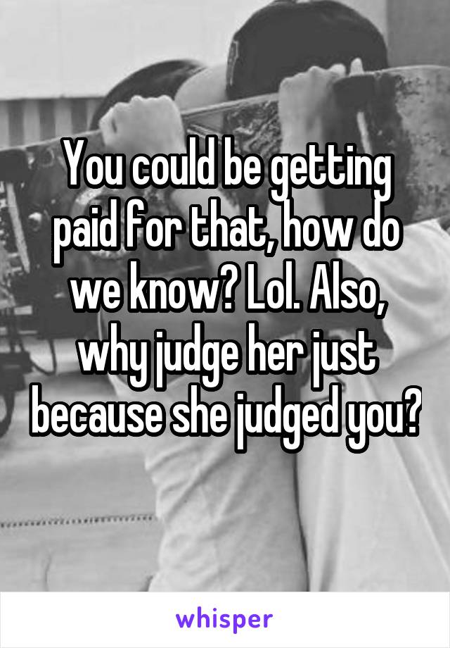 You could be getting paid for that, how do we know? Lol. Also, why judge her just because she judged you? 