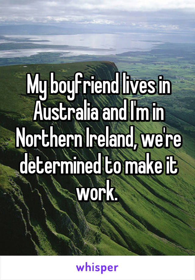 My boyfriend lives in Australia and I'm in Northern Ireland, we're determined to make it work. 