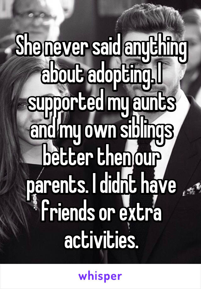 She never said anything about adopting. I supported my aunts and my own siblings better then our parents. I didnt have friends or extra activities.