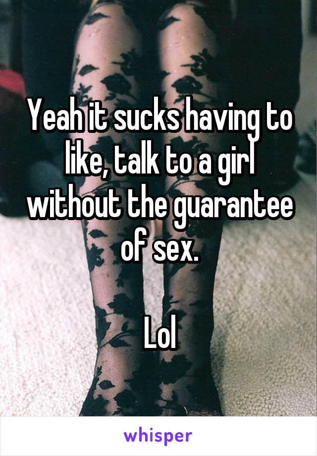 Yeah it sucks having to like, talk to a girl without the guarantee of sex.

Lol