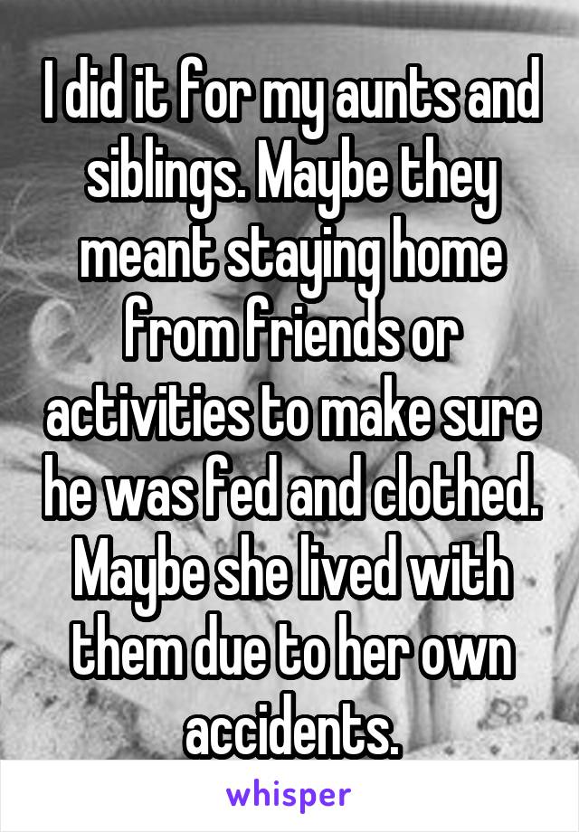 I did it for my aunts and siblings. Maybe they meant staying home from friends or activities to make sure he was fed and clothed. Maybe she lived with them due to her own accidents.