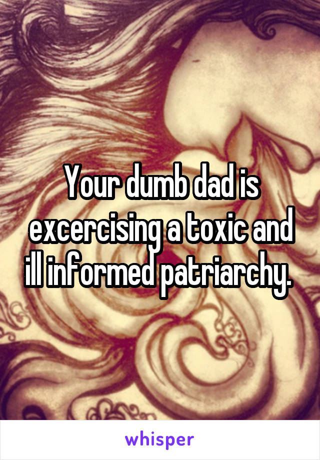 Your dumb dad is excercising a toxic and ill informed patriarchy. 
