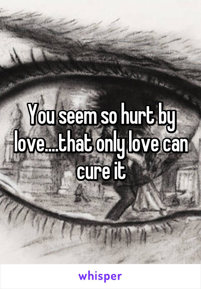 You seem so hurt by love....that only love can cure it