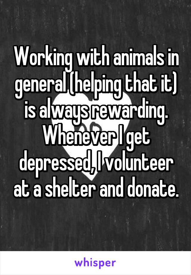 Working with animals in general (helping that it) is always rewarding. Whenever I get depressed, I volunteer at a shelter and donate. 