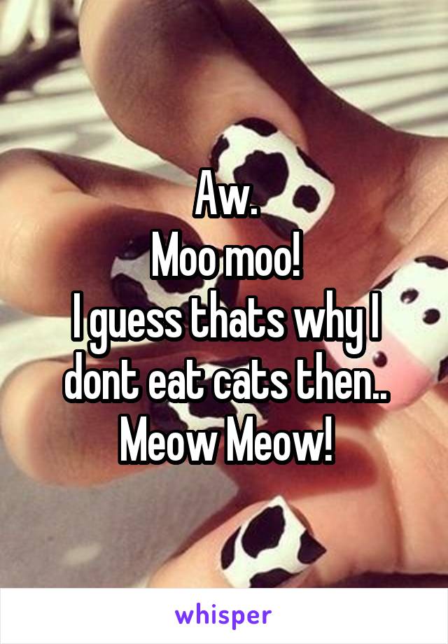 Aw.
Moo moo!
I guess thats why I dont eat cats then..
Meow Meow!