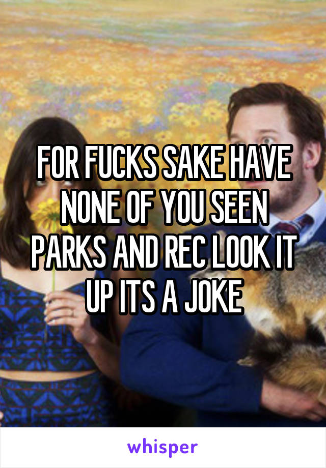 FOR FUCKS SAKE HAVE NONE OF YOU SEEN PARKS AND REC LOOK IT UP ITS A JOKE