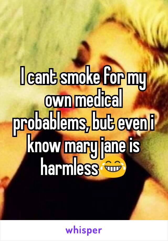 I cant smoke for my own medical probablems, but even i know mary jane is harmless😂