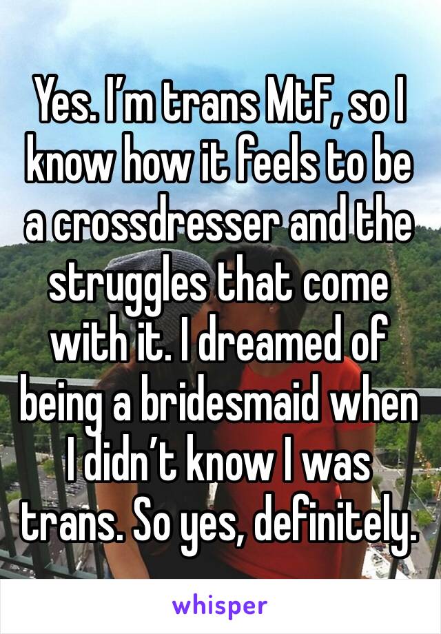 Yes. I’m trans MtF, so I know how it feels to be a crossdresser and the struggles that come with it. I dreamed of being a bridesmaid when I didn’t know I was trans. So yes, definitely.