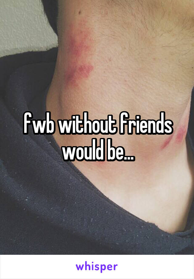 fwb without friends would be...