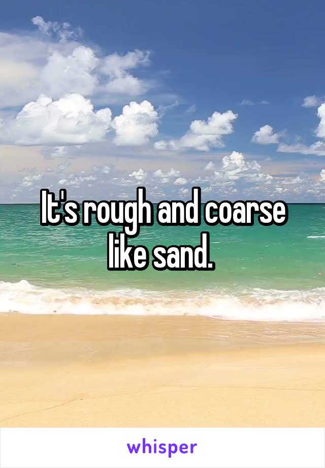 It's rough and coarse like sand. 