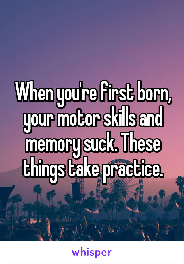 When you're first born, your motor skills and memory suck. These things take practice.