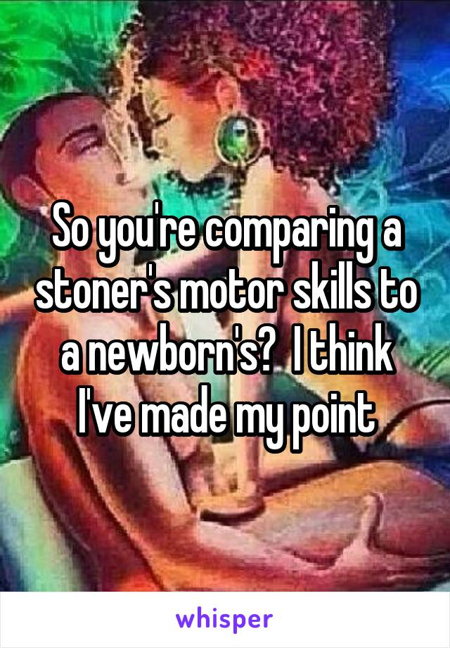 So you're comparing a stoner's motor skills to a newborn's?  I think I've made my point