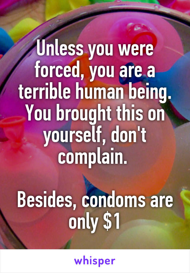 Unless you were forced, you are a terrible human being. You brought this on yourself, don't complain. 

Besides, condoms are only $1