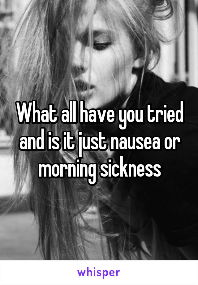 What all have you tried and is it just nausea or morning sickness