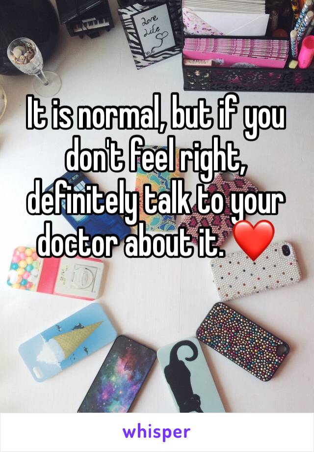 It is normal, but if you don't feel right, definitely talk to your doctor about it. ❤️