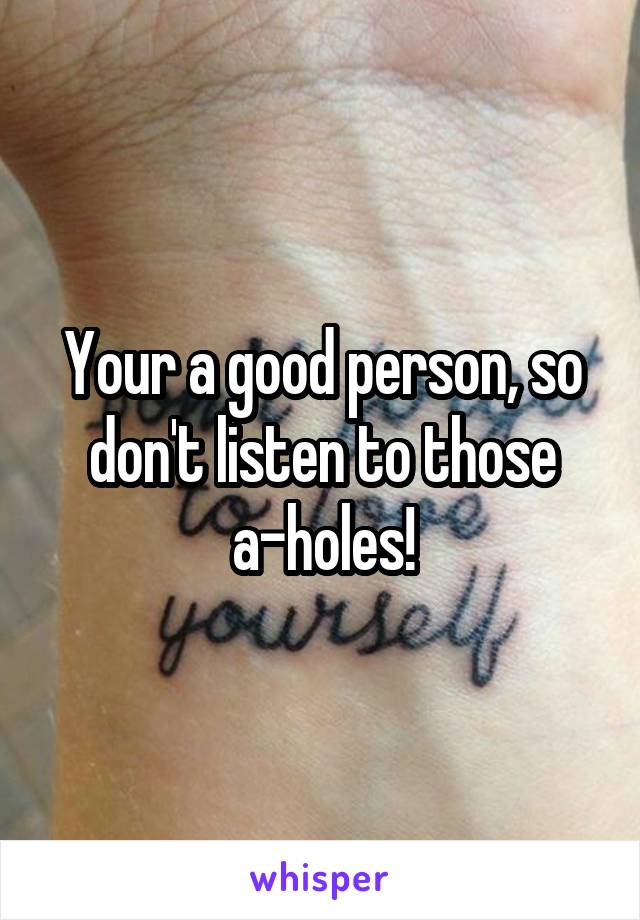 Your a good person, so don't listen to those a-holes!
