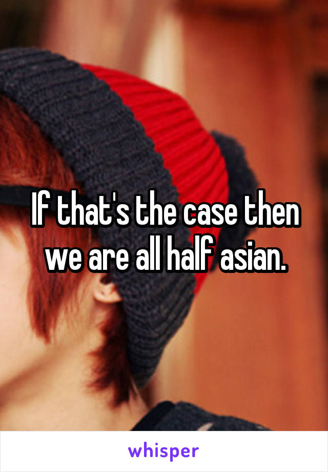 If that's the case then we are all half asian.