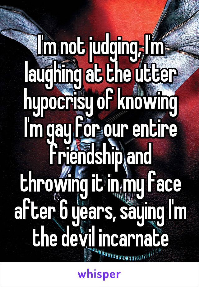 I'm not judging, I'm laughing at the utter hypocrisy of knowing I'm gay for our entire friendship and throwing it in my face after 6 years, saying I'm the devil incarnate