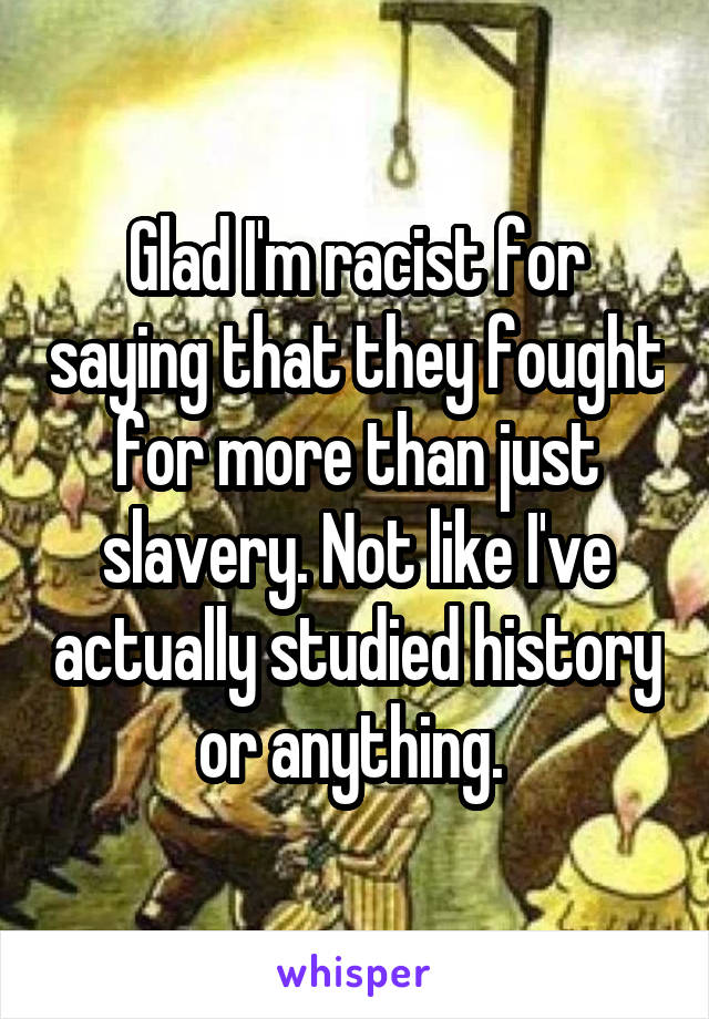 Glad I'm racist for saying that they fought for more than just slavery. Not like I've actually studied history or anything. 