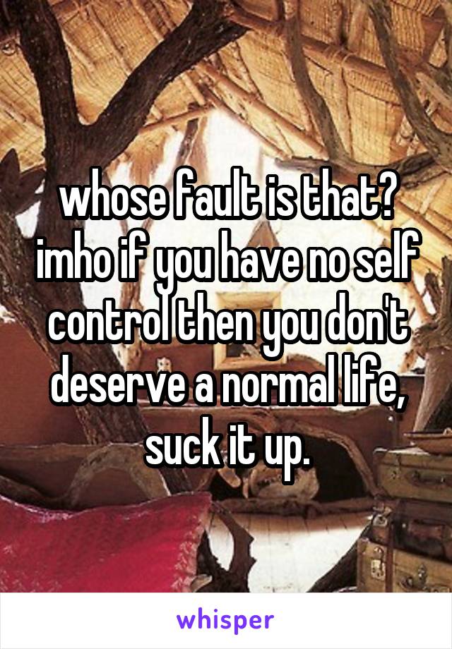 whose fault is that? imho if you have no self control then you don't deserve a normal life, suck it up.