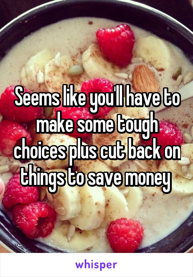 Seems like you'll have to make some tough choices plus cut back on things to save money 