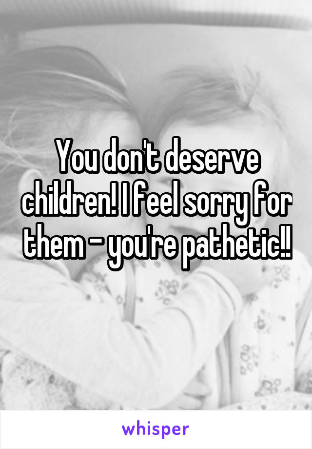 You don't deserve children! I feel sorry for them - you're pathetic!! 